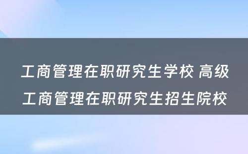 工商管理在职研究生学校 高级工商管理在职研究生招生院校