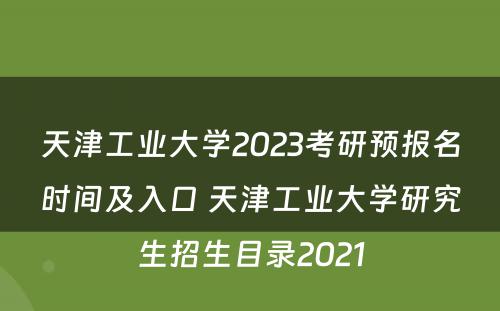 天津工业大学2023考研预报名时间及入口 天津工业大学研究生招生目录2021