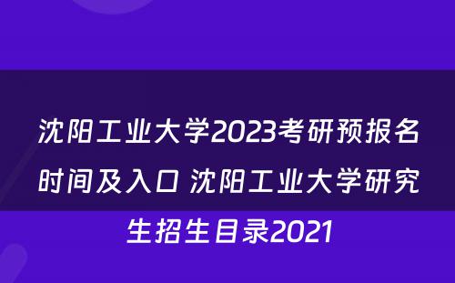 沈阳工业大学2023考研预报名时间及入口 沈阳工业大学研究生招生目录2021
