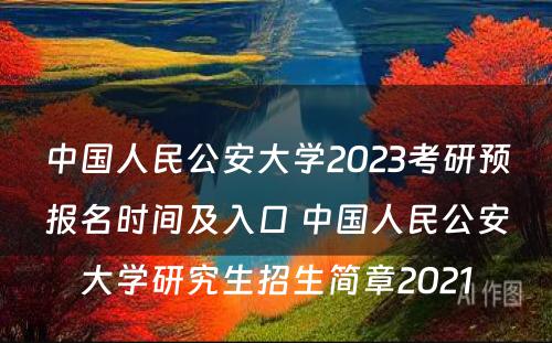 中国人民公安大学2023考研预报名时间及入口 中国人民公安大学研究生招生简章2021