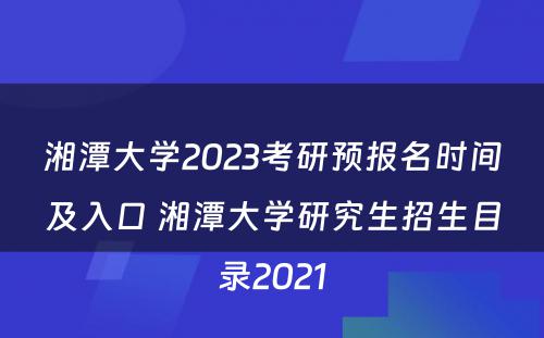 湘潭大学2023考研预报名时间及入口 湘潭大学研究生招生目录2021