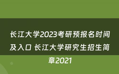 长江大学2023考研预报名时间及入口 长江大学研究生招生简章2021