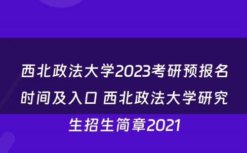 西北政法大学2023考研预报名时间及入口 西北政法大学研究生招生简章2021