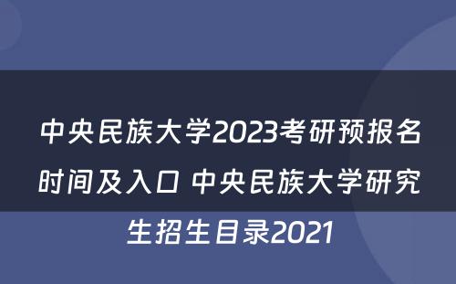 中央民族大学2023考研预报名时间及入口 中央民族大学研究生招生目录2021