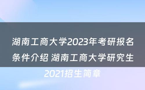 湖南工商大学2023年考研报名条件介绍 湖南工商大学研究生2021招生简章