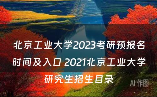 北京工业大学2023考研预报名时间及入口 2021北京工业大学研究生招生目录