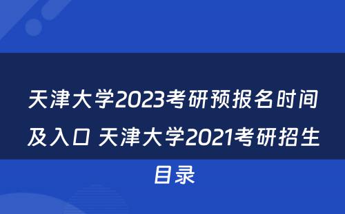 天津大学2023考研预报名时间及入口 天津大学2021考研招生目录