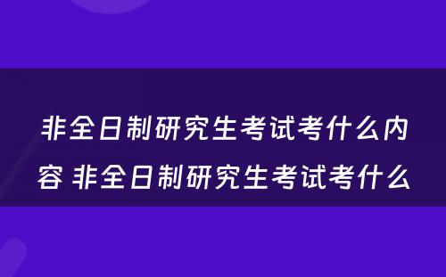 非全日制研究生考试考什么内容 非全日制研究生考试考什么