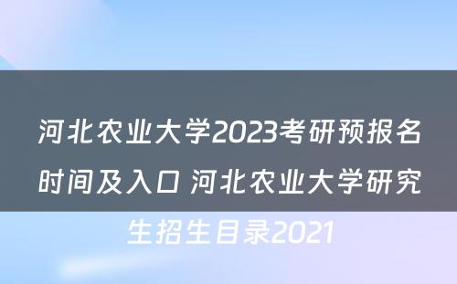 河北农业大学2023考研预报名时间及入口 河北农业大学研究生招生目录2021