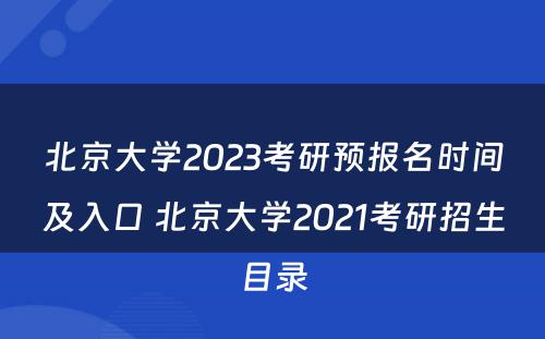 北京大学2023考研预报名时间及入口 北京大学2021考研招生目录