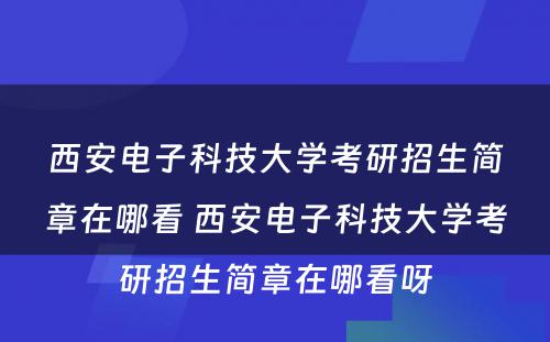 西安电子科技大学考研招生简章在哪看 西安电子科技大学考研招生简章在哪看呀