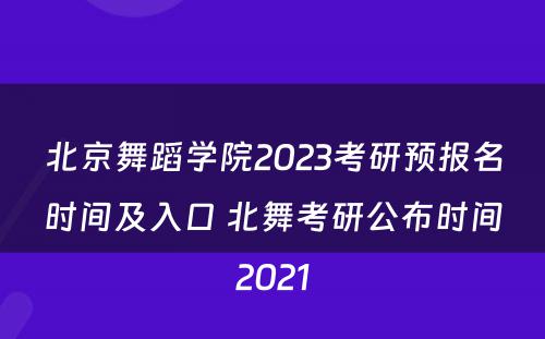 北京舞蹈学院2023考研预报名时间及入口 北舞考研公布时间2021