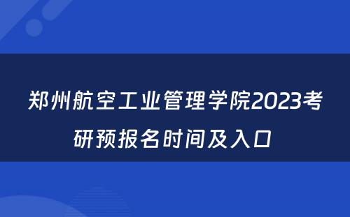 郑州航空工业管理学院2023考研预报名时间及入口 
