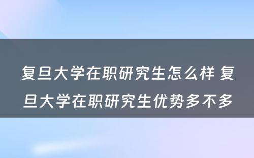 复旦大学在职研究生怎么样 复旦大学在职研究生优势多不多