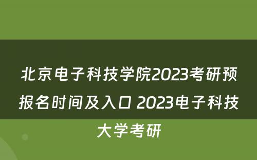 北京电子科技学院2023考研预报名时间及入口 2023电子科技大学考研