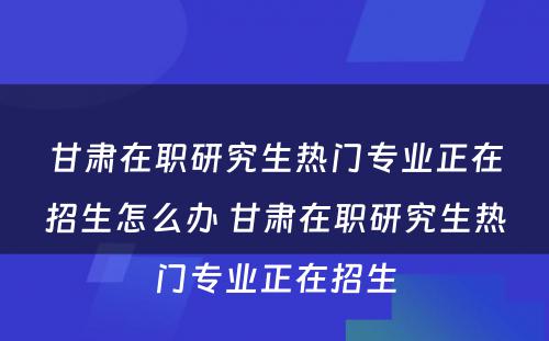 甘肃在职研究生热门专业正在招生怎么办 甘肃在职研究生热门专业正在招生