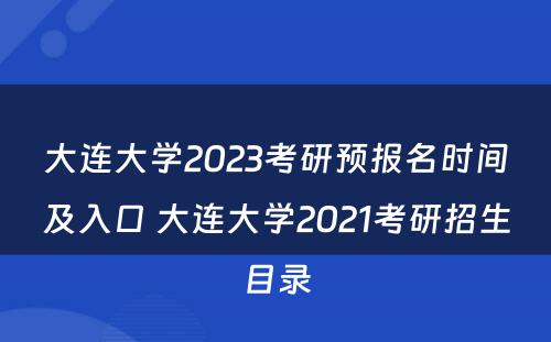 大连大学2023考研预报名时间及入口 大连大学2021考研招生目录