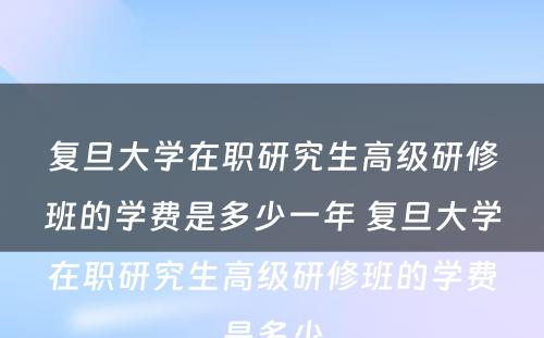 复旦大学在职研究生高级研修班的学费是多少一年 复旦大学在职研究生高级研修班的学费是多少