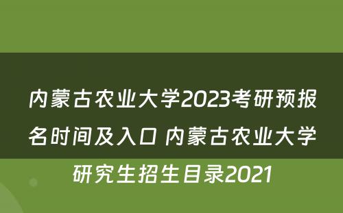 内蒙古农业大学2023考研预报名时间及入口 内蒙古农业大学研究生招生目录2021