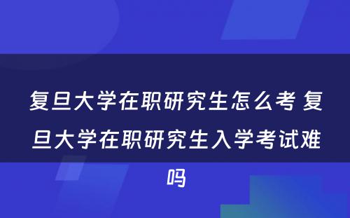 复旦大学在职研究生怎么考 复旦大学在职研究生入学考试难吗