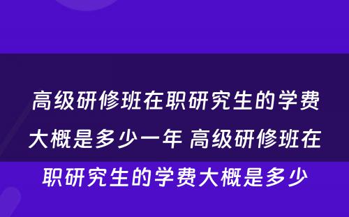 高级研修班在职研究生的学费大概是多少一年 高级研修班在职研究生的学费大概是多少