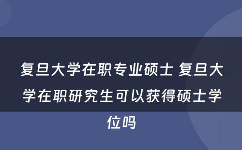 复旦大学在职专业硕士 复旦大学在职研究生可以获得硕士学位吗