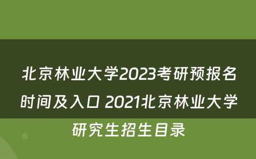 北京林业大学2023考研预报名时间及入口 2021北京林业大学研究生招生目录