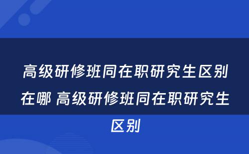 高级研修班同在职研究生区别在哪 高级研修班同在职研究生区别