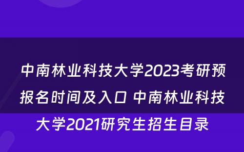 中南林业科技大学2023考研预报名时间及入口 中南林业科技大学2021研究生招生目录