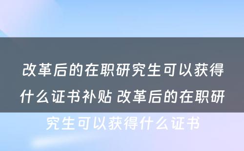 改革后的在职研究生可以获得什么证书补贴 改革后的在职研究生可以获得什么证书