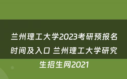 兰州理工大学2023考研预报名时间及入口 兰州理工大学研究生招生网2021