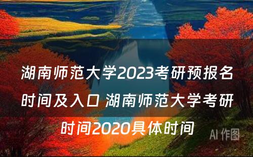湖南师范大学2023考研预报名时间及入口 湖南师范大学考研时间2020具体时间