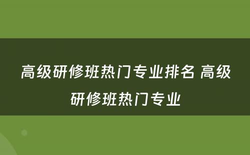 高级研修班热门专业排名 高级研修班热门专业