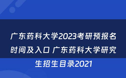 广东药科大学2023考研预报名时间及入口 广东药科大学研究生招生目录2021