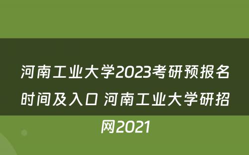 河南工业大学2023考研预报名时间及入口 河南工业大学研招网2021