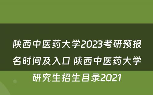 陕西中医药大学2023考研预报名时间及入口 陕西中医药大学研究生招生目录2021