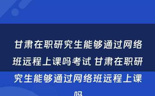 甘肃在职研究生能够通过网络班远程上课吗考试 甘肃在职研究生能够通过网络班远程上课吗