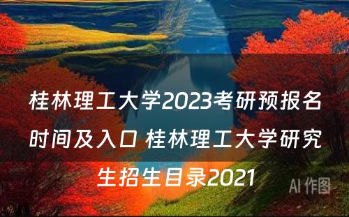 桂林理工大学2023考研预报名时间及入口 桂林理工大学研究生招生目录2021
