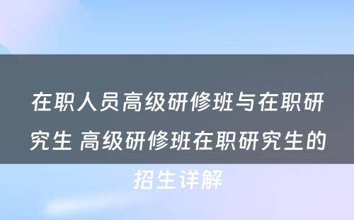 在职人员高级研修班与在职研究生 高级研修班在职研究生的招生详解