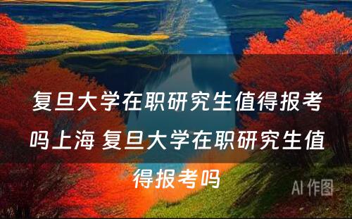 复旦大学在职研究生值得报考吗上海 复旦大学在职研究生值得报考吗