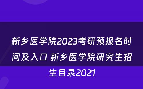 新乡医学院2023考研预报名时间及入口 新乡医学院研究生招生目录2021