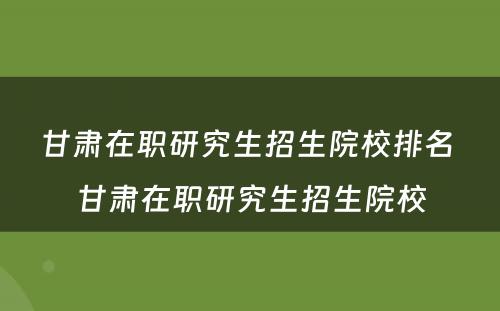 甘肃在职研究生招生院校排名 甘肃在职研究生招生院校