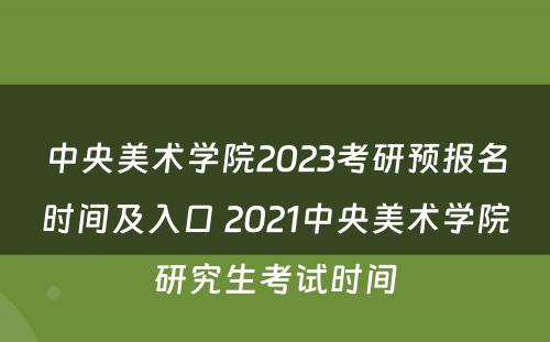 中央美术学院2023考研预报名时间及入口 2021中央美术学院研究生考试时间