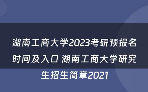 湖南工商大学2023考研预报名时间及入口 湖南工商大学研究生招生简章2021