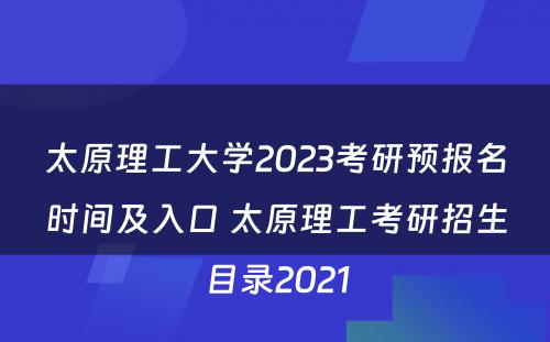 太原理工大学2023考研预报名时间及入口 太原理工考研招生目录2021