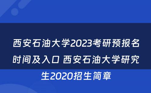 西安石油大学2023考研预报名时间及入口 西安石油大学研究生2020招生简章