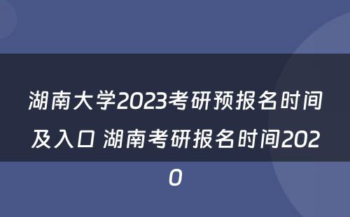 湖南大学2023考研预报名时间及入口 湖南考研报名时间2020