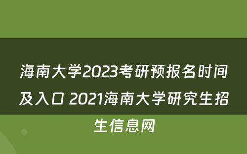 海南大学2023考研预报名时间及入口 2021海南大学研究生招生信息网
