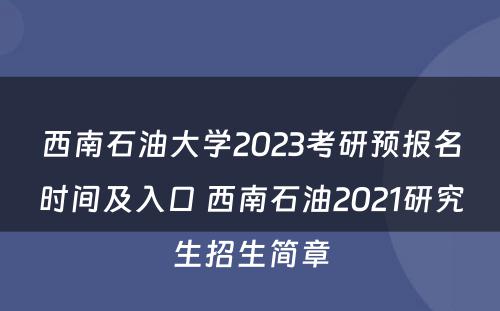 西南石油大学2023考研预报名时间及入口 西南石油2021研究生招生简章