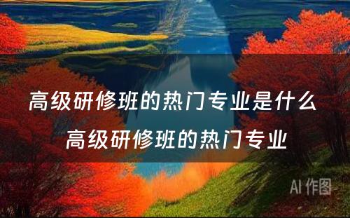 高级研修班的热门专业是什么 高级研修班的热门专业